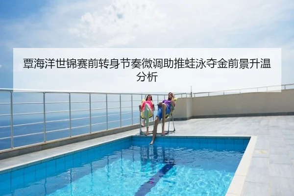 覃海洋世锦赛前转身节奏微调助推蛙泳夺金前景升温分析