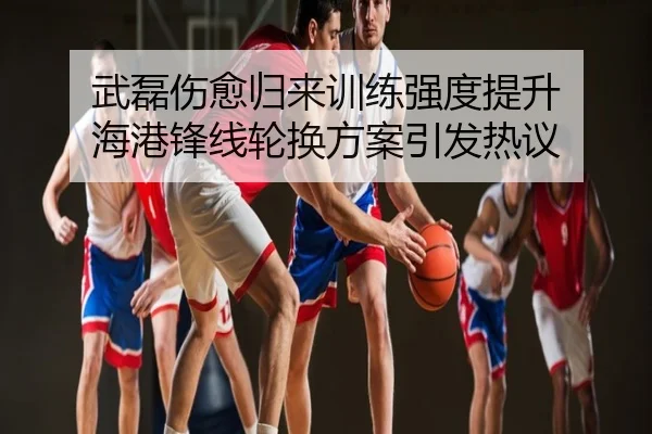 武磊伤愈归来训练强度提升 海港锋线轮换方案引发热议