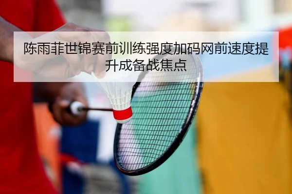 陈雨菲世锦赛前训练强度加码网前速度提升成备战焦点