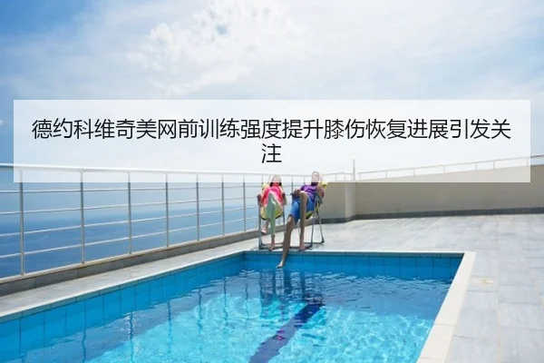 德约科维奇美网前训练强度提升膝伤恢复进展引发关注