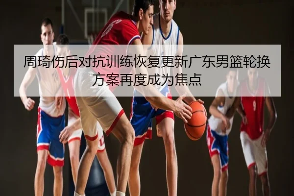 周琦伤后对抗训练恢复更新广东男篮轮换方案再度成为焦点