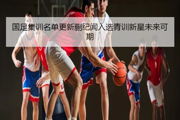 国足集训名单更新蒯纪闻入选青训新星未来可期