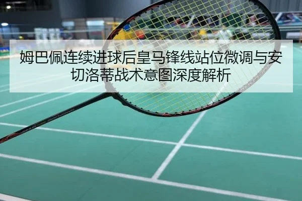 姆巴佩连续进球后皇马锋线站位微调与安切洛蒂战术意图深度解析