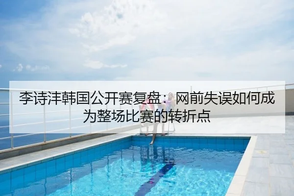 李诗沣韩国公开赛复盘：网前失误如何成为整场比赛的转折点